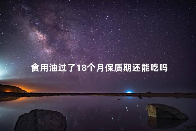 食用油过了18个月保质期还能吃吗